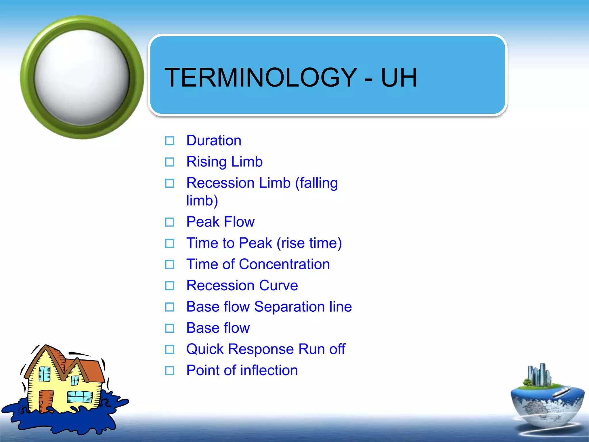 Text in
here
Text in
here
TERMINOLOGY - UH
 Duration
 Rising Limb
 Recession Limb (falling
limb)
 Peak Flow
 Time to Peak (rise time)
 Time of Concentration
 Recession Curve
 Base flow Separation line
 Base flow
 Quick Response Run off
 Point of inflection
 