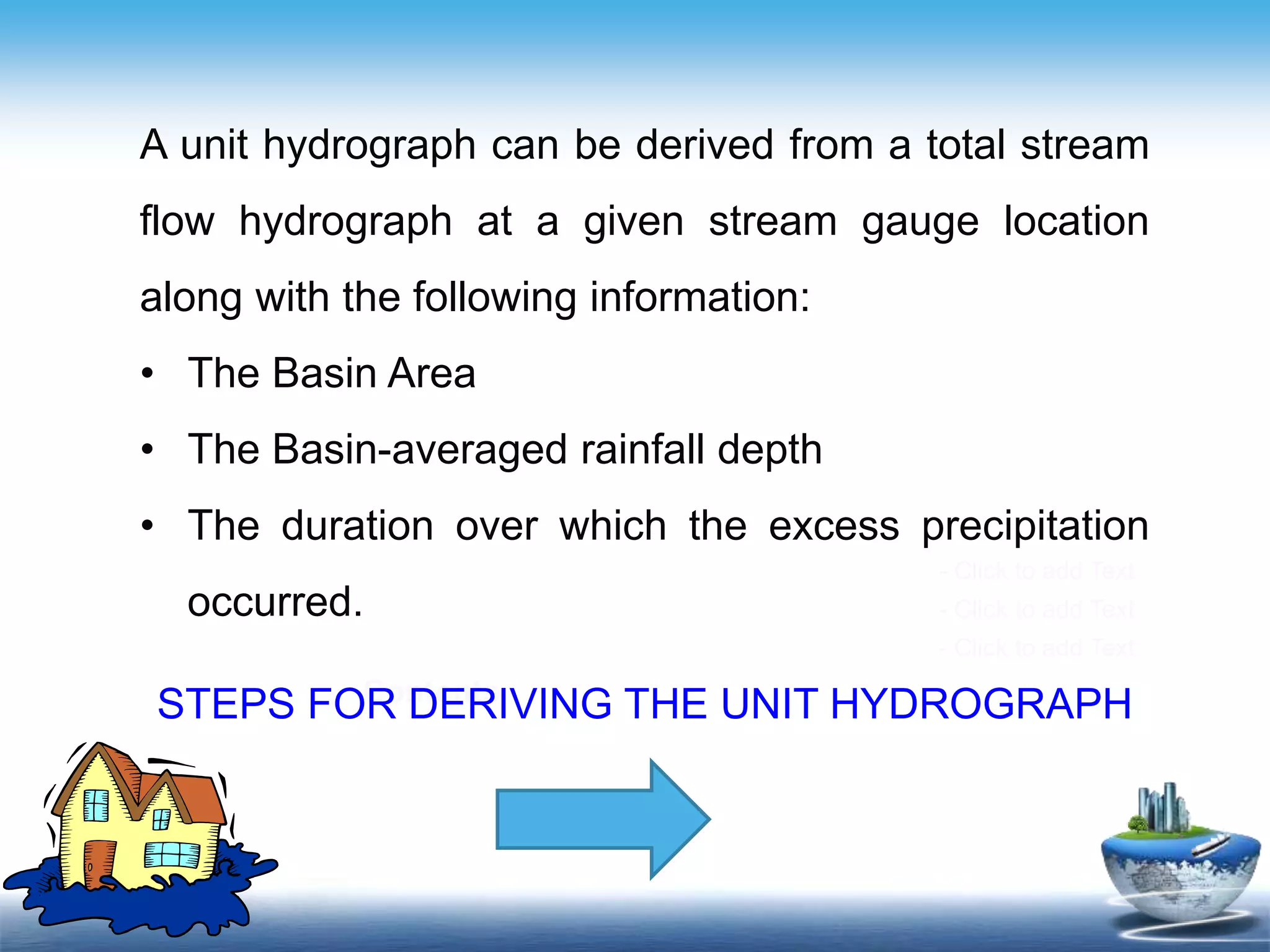 Contents
- Click to add Text
- Click to add Text
- Click to add Text
A unit hydrograph can be derived from a total stream
flow hydrograph at a given stream gauge location
along with the following information:
• The Basin Area
• The Basin-averaged rainfall depth
• The duration over which the excess precipitation
occurred.
STEPS FOR DERIVING THE UNIT HYDROGRAPH
 