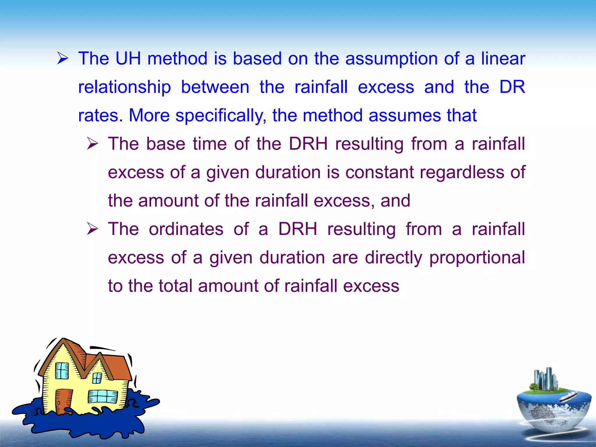 Text in
here
 The UH method is based on the assumption of a linear
relationship between the rainfall excess and the DR
rates. More specifically, the method assumes that
 The base time of the DRH resulting from a rainfall
excess of a given duration is constant regardless of
the amount of the rainfall excess, and
 The ordinates of a DRH resulting from a rainfall
excess of a given duration are directly proportional
to the total amount of rainfall excess
 