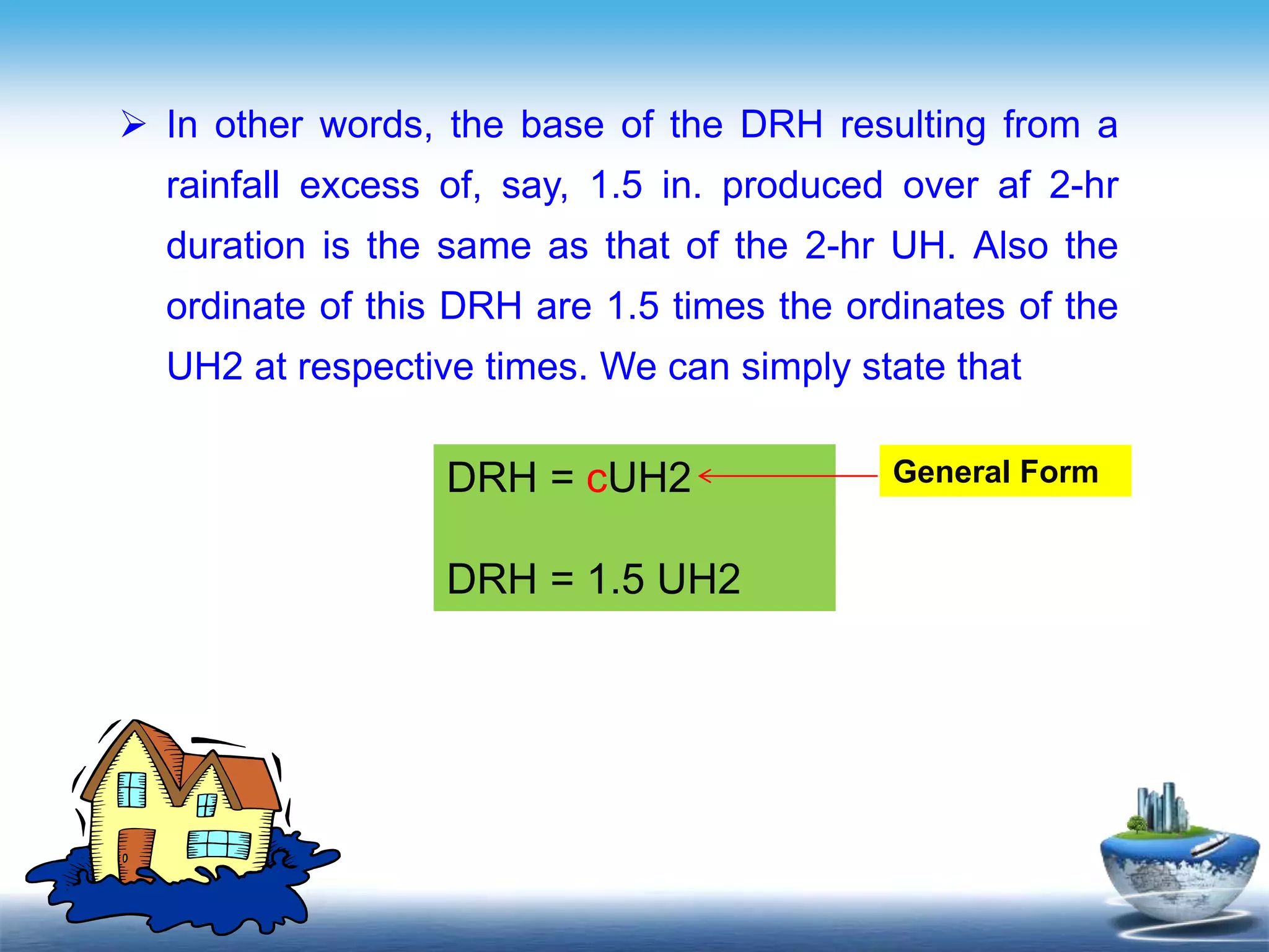 Text in
here
 In other words, the base of the DRH resulting from a
rainfall excess of, say, 1.5 in. produced over af 2-hr
duration is the same as that of the 2-hr UH. Also the
ordinate of this DRH are 1.5 times the ordinates of the
UH2 at respective times. We can simply state that
DRH = cUH2
DRH = 1.5 UH2
General Form
 