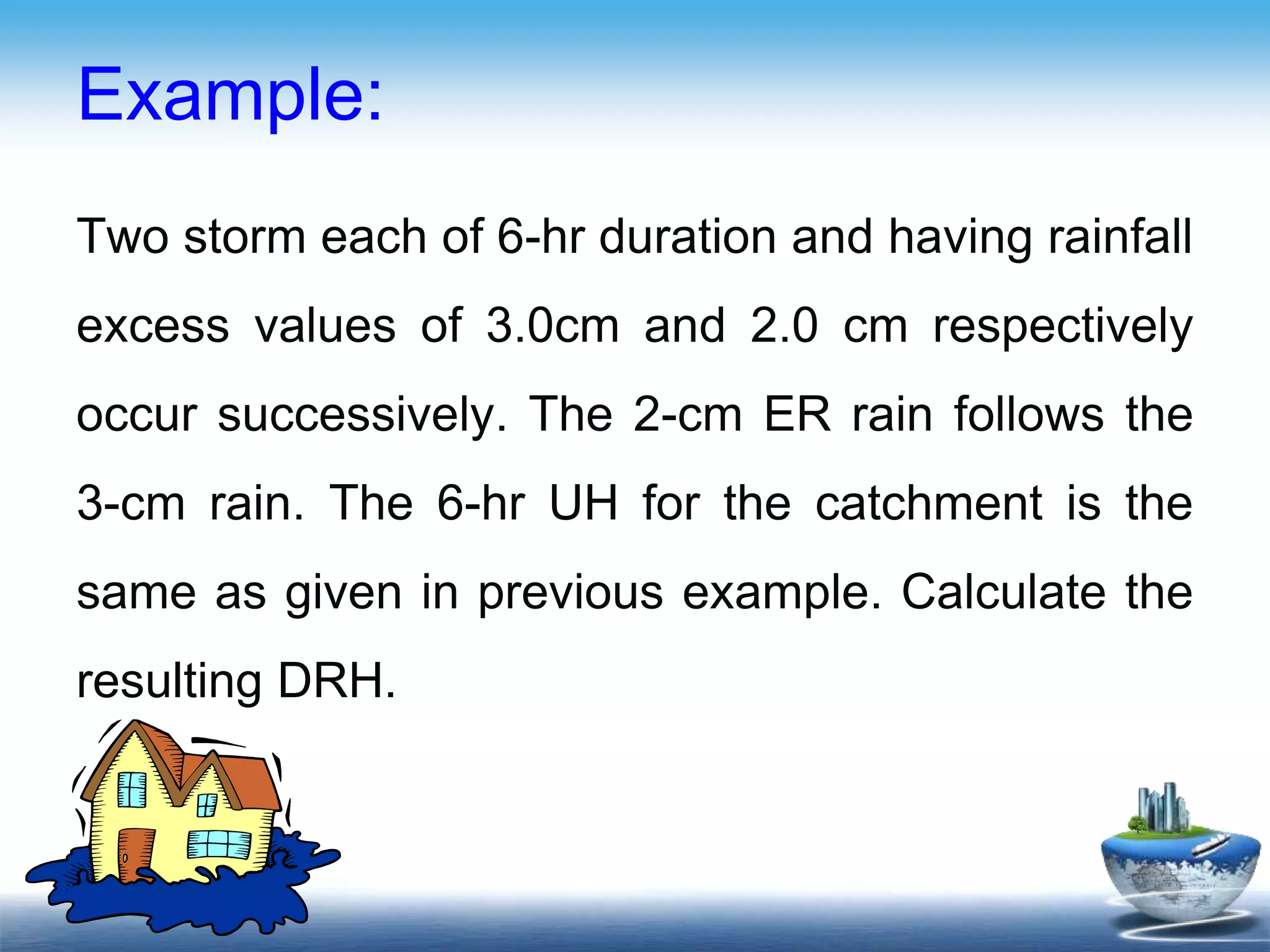 Example:
Two storm each of 6-hr duration and having rainfall
excess values of 3.0cm and 2.0 cm respectively
occur successively. The 2-cm ER rain follows the
3-cm rain. The 6-hr UH for the catchment is the
same as given in previous example. Calculate the
resulting DRH.
 