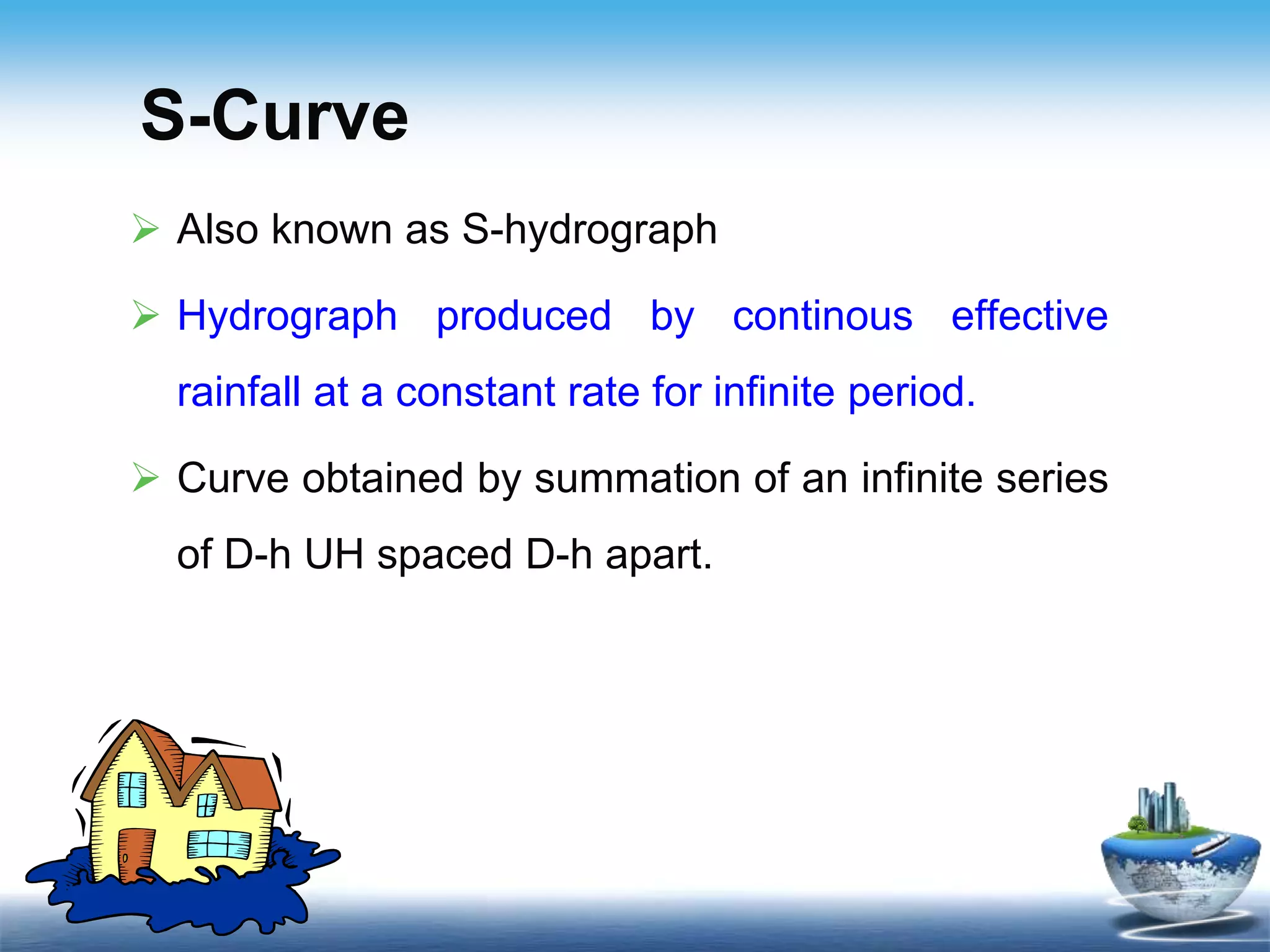 S-Curve
 Also known as S-hydrograph
 Hydrograph produced by continous effective
rainfall at a constant rate for infinite period.
 Curve obtained by summation of an infinite series
of D-h UH spaced D-h apart.
 