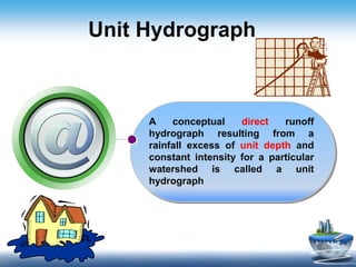 Unit Hydrograph
A conceptual direct runoff
hydrograph resulting from a
rainfall excess of unit depth and
constant intensity for a particular
watershed is called a unit
hydrograph
 