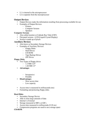•   L1 is internal to the microprocessor
   •   L2 is separate from the microprocessor

Output Devices
   • Output Devices make the information resulting from processing available for use
   • Examples of Output Devices:
        – Printers
        – Computer Screens
        – Speakers
Computer Screens
  • Also called monitor or Cathode Ray Tube (CRT)
  • Flat panel screens - LCD (Liquid Crystal Display)
  • Screen is made up of pixels
Auxiliary Devices
   •  Also know as Secondary Storage Devices
   •  Examples of Auxiliary Devices:
          – Floppy Disks
          – Hard Drives
          – CD-ROM
          – Tape Backup Drives
          – ZIP Drives
Floppy Disks
   • Two Types of floppy drives
          – 1.2 MB 5.25”
          – 1.44 MB 3.5”
   • Advantages


          – Inexpensive
          – Portable
   •   Disadvantages
          – Slow access time
          – Low capacity

   •   Access time is measured in milliseconds (ms)
   •   Formatting and protecting floppy disks

Hard Disks
   • Secondary Storage Device
   • Able to store large amounts of data
   • Internal vs External
   • Storage measured in MB’s or GB’s
   • Access time measured in milliseconds (9-28 ms)
   • Compression programs are used to save storage space
CD-ROM
 