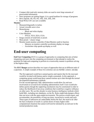 •  Compact disk read-only memory disks are used to store large amounts of
      prerecorded information
  • Since programs are getting bigger, it is a good medium for storage of programs
  • Drive Speeds: 4X, 6X, 8X, 10X, 16X, 20X, 24X
  • Read-Write CD’s are now available
Monitor
  • Measured diagonally in inches
  • Actual viewable area is less
  • Monochrome
          – Black and white display
  • Color Monitors
          – SVGA, VGA, EGA, CGA:
  • Image consists of small dots or pixels
  • More pixels = clearer image
  • Monitor needs monitor controller (Video/Monitor card) to function
          – Memory on monitor controller accelerates display on image
          – Accelerator chip speeds up display as well


End-user computing
End User Computing (EUC) is a group of approaches to computing that aim at better
integrating end users into the computing environment or that attempt to realize the
potential for high-end computing to perform in a trustworthy manner in problem solving
of the highest order.

The EUC Ranges section describes two types of approaches that are at different ends of
a spectrum. A simple example of these two extremes can use theSQL context. and php

       The first approach would have canned queries and reports that for the most part
       would be invoked with buttons and/or simple commands. In this approach, a
       computing group would keep these canned routines up to date through the normal
       development/maintenance methods.
       For the second approach, SQL administration would allow for end-user
       involvement at several levels including administration itself. Users would also
       define queries though the supporting mechanism may be constrained in order to
       reduce the likelihood of run-away conditions that would have negative influence
       on other users. We see this already in some business intelligence methods which
       build SQL, including new databases, on the fly. Rules might help dampen effects
       that can occur with the open-ended environment. The process would expect, and
       accommodate, the possibility of long run times, inconclusive results and such.
       These types of unknowns are undecidable 'before the fact'; the need to do 'after
       the fact' evaluation of results is a prime factor of many higher-order
       computational situations but cannot (will not) be tolerated by an end user in the
       normal production mode.
 
