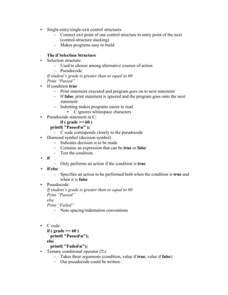 •   Single-entry/single-exit control structures
       – Connect exit point of one control structure to entry point of the next
           (control-structure stacking)
       – Makes programs easy to build

  The if Selection Structure
• Selection structure:
       – Used to choose among alternative courses of action
       – Pseudocode:
  If student’s grade is greater than or equal to 60
  Print “Passed”
• If condition true
       – Print statement executed and program goes on to next statement
       – If false, print statement is ignored and the program goes onto the next
          statement
       – Indenting makes programs easier to read
               • C ignores whitespace characters
• Pseudocode statement in C:
          if ( grade >= 60 )
     printf( "Passedn" );
       – C code corresponds closely to the pseudocode
• Diamond symbol (decision symbol)
       – Indicates decision is to be made
       – Contains an expression that can be true or false
       – Test the condition.
• if
       – Only performs an action if the condition is true
• if/else
       – Specifies an action to be performed both when the condition is true and
          when it is false
• Psuedocode:
  If student’s grade is greater than or equal to 60
  Print “Passed”
  else
  Print “Failed”
       – Note spacing/indentation conventions


•   C code:
    if ( grade >= 60 )
       printf( "Passedn");
    else
       printf( "Failedn");
•   Ternary conditional operator (?:)
         – Takes three arguments (condition, value if true, value if false)
         – Our pseudocode could be written:
 