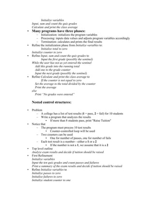 Initialize variables
    Input, sum and count the quiz grades
    Calculate and print the class average
• Many programs have three phases:
        – Initialization: initializes the program variables
        – Processing: inputs data values and adjusts program variables accordingly
        – Termination: calculates and prints the final results
•   Refine the initialization phase from Initialize variables to:
             Initialize total to zero
    Initialize counter to zero
•   Refine Input, sum and count the quiz grades to
             Input the first grade (possibly the sentinel)
    While the user has not as yet entered the sentinel
       Add this grade into the running total
       Add one to the grade counter
       Input the next grade (possibly the sentinel)
•   Refine Calculate and print the class average to
             If the counter is not equal to zero
       Set the average to the total divided by the counter
       Print the average
    else
       Print “No grades were entered”

    Nested control structures:

•   Problem
        – A college has a list of test results (1 = pass, 2 = fail) for 10 students
        – Write a program that analyzes the results
                 • If more than 8 students pass, print "Raise Tuition"
•   Notice that
        – The program must process 10 test results
                 • Counter-controlled loop will be used
        – Two counters can be used
                 • One for number of passes, one for number of fails
        – Each test result is a number—either a 1 or a 2
                 • If the number is not a 1, we assume that it is a 2
•   Top level outline
    Analyze exam results and decide if tuition should be raised
•   First Refinement
    Initialize variables
    Input the ten quiz grades and count passes and failures
    Print a summary of the exam results and decide if tuition should be raised
•   Refine Initialize variables to
    Initialize passes to zero
    Initialize failures to zero
    Initialize student counter to one
 