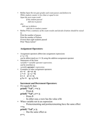 •   Refine Input the ten quiz grades and count passes and failures to
    While student counter is less than or equal to ten
    Input the next exam result
            If the student passed
               Add one to passes
    else
      Add one to failures
            Add one to student counter
•   Refine Print a summary of the exam results and decide if tuition should be raised
    to
    Print the number of passes
    Print the number of failures
    If more than eight students passed
    Print “Raise tuition”


    Assignment Operators:

•   Assignment operators abbreviate assignment expressions
    c = c + 3;
    can be abbreviated as c += 3; using the addition assignment operator
•   Statements of the form
    variable = variable operator expression;
    can be rewritten as
    variable operator= expression;
•   Examples of other assignment operators:
    d -= 4 (d = d - 4)
    e *= 5 (e = e * 5)
    f /= 3 (f = f / 3)
    g %= 9 (g = g % 9)

  Increment and Decrement Operators:
• If c equals 5, then
  printf( "%d", ++c );
      – Prints 6
  printf( "%d", c++ );
      – Prints 5
      – In either case, c now has the value of 6
• When variable not in an expression
      – Preincrementing and postincrementing have the same effect
  ++c;
  printf( “%d”, c );
      – Has the same effect as
  c++;
 