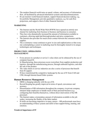 •   The modern financial world turns on speed, volume, and accuracy of information
       flow, all facilitated by advanced information systems and telecommunications.
   •   IS can monitor world financial markets, support financial decision making, e.g.,
       for portfolio Management, provide quantitative analyses, e.g. for cash flow
       projections, and support a host of other financial functions.

MARKETING

   •   The Internet and the World Wide Web (WWW) have opened an entirely new
       channel for marketing from business to business and business to consumer.
   •   They have also dramatically increased the amount of information available to
       customers, allowing rapid and thorough product and price comparisons.
   •   The Internet also provides for much closer contact between the consumer and the
       supplier.
   •   The e-commerce venue continues to grow in size and sophistication so that every
       one contemplating a career in marketing must be thoroughly trained in its unique
       technologies and techniques.
  •
PRODUCTION / OPERATIONS
MANAGEMENT

   •   Every process in a product or service’s value chain can be enhanced by the use of
       computer-based IS.
   •   In Manufacturing, these processes occur everywhere from supplier production and
       logistics, through the manufacturing process, through outbound logistics, and after
       the sale of the product.
   •   The value chains in service industries are also a series of processes that benefit
       from IS support.
   •   IS have transformed the competitive landscape by the use of IT from CAD and
       CIM, through Internet-based Order systems.

Human Resources Management
   •   HRM is changing radically with the use of IS.
   •   Record Keeping has greatly improved in terms of speed, convenience and
       accuracy.
   •   Dissemination of HR information throughout the company via private company
       intranets helps employees to handle much of their personal business (e.g.
       configuring their benefits) themselves, without direct intervention of the HR
       personnel.
   •   The Internet makes a tremendous amount of information available to the job
       seeker, increasing the fluidity of the labor market.
   •   IS skills are becoming imperative in many careers – HR professionals must have
       an understanding of these systems and skills to best support hiring, training, and
       retention.

Trends & Importance of IT
 