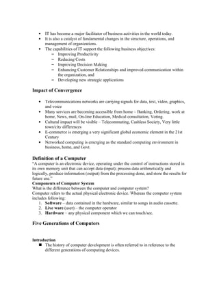 •   IT has become a major facilitator of business activities in the world today.
   •   It is also a catalyst of fundamental changes in the structure, operations, and
       management of organizations.
   •   The capabilities of IT support the following business objectives:
            – Improving Productivity
            – Reducing Costs
            – Improving Decision Making
            – Enhancing Customer Relationships and improved communication within
                the organization, and
            – Developing new strategic applications

Impact of Convergence

   •   Telecommunications networks are carrying signals for data, text, video, graphics,
       and voice
   •   Many services are becoming accessible from home – Banking, Ordering, work at
       home, News, mail, On-line Education, Medical consultation, Voting.
   •   Cultural impact will be visible – Telecommuting, Cashless Society, Very little
       town/city differences
   •   E-commerce is emerging a very significant global economic element in the 21st
       Century
   •   Networked computing is emerging as the standard computing environment in
       business, home, and Govt.

Definition of a Computer
“A computer is an electronic device, operating under the control of instructions stored in
its own memory unit that can accept data (input); process data arithmetically and
logically, produce information (output) from the processing done, and store the results for
future use.”
Components of Computer System
What is the difference between the computer and computer system?
Computer refers to the actual physical electronic device. Whereas the computer system
includes following:
     1. Software – data contained in the hardware, similar to songs in audio cassette.
     2. Live ware (user) – the computer operator
     3. Hardware – any physical component which we can touch/see.

Five Generations of Computers


Introduction
    The history of computer development is often referred to in reference to the
      different generations of computing devices.
 