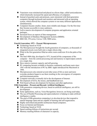  Transistors were miniaturized and placed on silicon chips, called semiconductors,
     which drastically increased the speed and efficiency of computers.
    Instead of punched cards and printouts, users interacted with third generation
     computers through keyboards and monitors and interacted with an operating
     system, which allowed the computer systems to run many different applications
     simultaneously.
    Computers became smaller, faster, more reliable and cheaper. For the first time
     they became accessible to mass audiences.
    Led to massive development of computer programs and application oriented
     packages.
    Increased focus on aspects of data management.
    Development of Database Management Systems (DBMS).
    IBM 360, 370 series; Univac 1100, 9000 series.

Fourth Generation: 1971 – Present Microprocessors
     Technology based on VLSI
     The Microprocessor brought the fourth generation of computers, as thousands of
       integrated circuits were built onto a single silicon chip.
     What in the first generation filled an entire room could now fit in the palm of the
       hand.
     The Intel 4004 chip, developed in 1971, located all the components of the
       computer – from the central processing unit and memory to input/output controls
       on a single chip.
     Have massive memory capacity and still growing.
     PC computing became available to business community and home users since
       1981 with the introduction of PC by IBM. Apple introduced the Macintosh in
       1984.
     Microprocessors also entered several other areas of life as more and more
       everyday products began to use them resulting in the convergence of computers
       and telecommunications.
     Computer networks eventually led to the development of Internet.
     Development of GUIs, the mouse, and handheld devices.
     Web based software development for business and other applications
Fifth Generation – Present and Beyond: Artificial Intelligence
     Fifth generation computing devices, based on artificial intelligence, are still in
       development.
     Some applications, such as, Voice Recognition, however, are being used today.
     The use of Parallel Processing and superconductors is helping to make artificial
       intelligence a reality.
     The goal of fifth-generation computing is to develop devices that respond to
       natural language input and are capable of learning and self-organization.
     Highly networked and parallel architecture based computers.
     Focus on Internet and Intranets.
     Technology based on VLSI.
     Speed reaching billions of instructions per second.
     Memory reaching billions of characters in capacity.
 