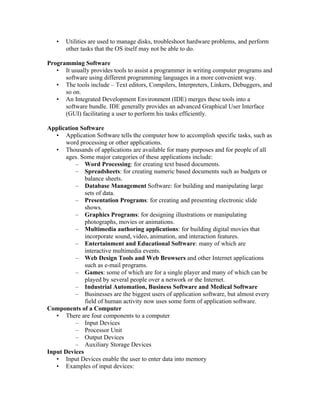 •   Utilities are used to manage disks, troubleshoot hardware problems, and perform
       other tasks that the OS itself may not be able to do.

Programming Software
   • It usually provides tools to assist a programmer in writing computer programs and
      software using different programming languages in a more convenient way.
   • The tools include – Text editors, Compilers, Interpreters, Linkers, Debuggers, and
      so on.
   • An Integrated Development Environment (IDE) merges these tools into a
      software bundle. IDE generally provides an advanced Graphical User Interface
      (GUI) facilitating a user to perform his tasks efficiently.

Application Software
   • Application Software tells the computer how to accomplish specific tasks, such as
      word processing or other applications.
   • Thousands of applications are available for many purposes and for people of all
      ages. Some major categories of these applications include:
          – Word Processing: for creating text based documents.
          – Spreadsheets: for creating numeric based documents such as budgets or
              balance sheets.
          – Database Management Software: for building and manipulating large
              sets of data.
          – Presentation Programs: for creating and presenting electronic slide
              shows.
          – Graphics Programs: for designing illustrations or manipulating
              photographs, movies or animations.
          – Multimedia authoring applications: for building digital movies that
              incorporate sound, video, animation, and interaction features.
          – Entertainment and Educational Software: many of which are
              interactive multimedia events.
          – Web Design Tools and Web Browsers and other Internet applications
              such as e-mail programs.
          – Games: some of which are for a single player and many of which can be
              played by several people over a network or the Internet.
          – Industrial Automation, Business Software and Medical Software
          – Businesses are the biggest users of application software, but almost every
              field of human activity now uses some form of application software.
Components of a Computer
   • There are four components to a computer
          – Input Devices
          – Processor Unit
          – Output Devices
          – Auxiliary Storage Devices
Input Devices
   • Input Devices enable the user to enter data into memory
   • Examples of input devices:
 