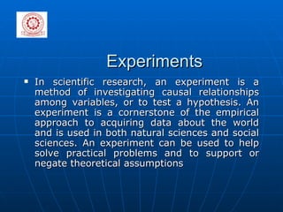 Experiments In scientific research, an experiment is a method of investigating causal relationships among variables, or to test a hypothesis. An experiment is a cornerstone of the empirical approach to acquiring data about the world and is used in both natural sciences and social sciences. An experiment can be used to help solve practical problems and to support or negate theoretical assumptions 