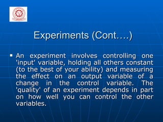 Experiments (Cont….) An experiment involves controlling one 'input' variable, holding all others constant (to the best of your ability) and measuring the effect on an output variable of a change in the control variable. The 'quality' of an experiment depends in part on how well you can control the other variables. 