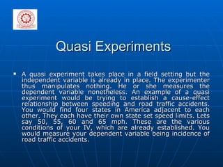 Quasi Experiments A quasi experiment takes place in a field setting but the independent variable is already in place. The experimenter thus manipulates nothing. He or she measures the dependent variable nonetheless. An example of a quasi experiment would be trying to establish a cause-effect relationship between speeding and road traffic accidents. You would find four states in America adjacent to each other. They each have their own state set speed limits. Lets say 50, 55, 60 and 65 mph. These are the various conditions of your IV, which are already established. You would measure your dependent variable being incidence of road traffic accidents. 