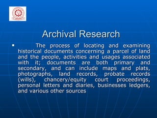 Archival Research The process of locating and examining historical documents concerning a parcel of land and the people, activities and usages associated with it; documents are both primary and secondary, and can include maps and plats, photographs, land records, probate records (wills), chancery/equity court proceedings, personal letters and diaries, businesses ledgers, and various other sources 