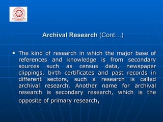 Archival Research  (Cont…) The kind of research in which the major base of references and knowledge is from secondary sources such as census data, newspaper clippings, birth certificates and past records in different sectors, such a research is called archival research. Another name for archival research is secondary research, which is the opposite of primary research , 