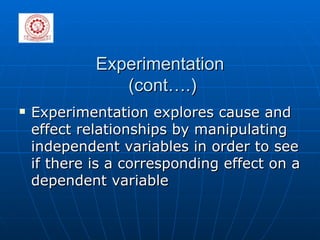 Experimentation  (cont….) Experimentation explores cause and effect relationships by manipulating independent variables in order to see if there is a corresponding effect on a dependent variable 