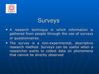 Surveys A research technique in which information is gathered from people through the use of surveys or questionnaires . The survey is a non-experimental, descriptive research method. Surveys can be useful when a researcher wants to collect data on phenomena that cannot be directly observed 