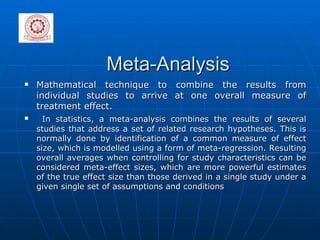 Meta-Analysis Mathematical technique to combine the results from individual studies to arrive at one overall measure of treatment effect. In statistics, a meta-analysis combines the results of several studies that address a set of related research hypotheses. This is normally done by identification of a common measure of effect size, which is modelled using a form of meta-regression. Resulting overall averages when controlling for study characteristics can be considered meta-effect sizes, which are more powerful estimates of the true effect size than those derived in a single study under a given single set of assumptions and conditions 