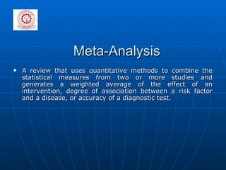 Meta-Analysis A review that uses quantitative methods to combine the statistical measures from two or more studies and generates a weighted average of the effect of an intervention, degree of association between a risk factor and a disease, or accuracy of a diagnostic test. 