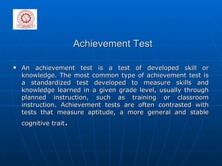 Achievement Test An achievement test is a test of developed skill or knowledge. The most common type of achievement test is a standardized test developed to measure skills and knowledge learned in a given grade level, usually through planned instruction, such as training or classroom instruction. Achievement tests are often contrasted with tests that measure aptitude, a more general and stable cognitive trait . 