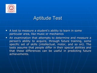 Aptitude Test A test to measure a student's ability to learn in some particular area, like music or mechanics An examination that attempts to determine and measure a person’s ability to acquire, through future training, some specific set of skills (intellectual, motor, and so on). The tests assume that people differ in their special abilities and that these differences can be useful in predicting future achievements. 