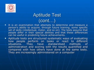 Aptitude Test (cont…) It is an examination that attempts to determine and measure a person’s ability to acquire, through future training, some specific set of skills (intellectual, motor, and so on). The tests assume that people differ in their special abilities and that these differences can be useful in predicting future achievements. Aptitude tests are structured systematic ways of evaluating how people perform on tasks or react to different situations. They have standardised methods of administration and scoring with the results quantified and compared with how others have done at the same tests. They are increasingly administered on a computer 