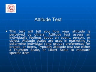 Attitude Test This test will tell you how your attitude is perceived by others. Attitude test assess an individual's feelings about an event, person, or object. Attitude scales are used in marketing to determine individual (and group) preferences for brands, or items. Typically attitude test use either a Thurston Scale, or Likert Scale to measure specific item 