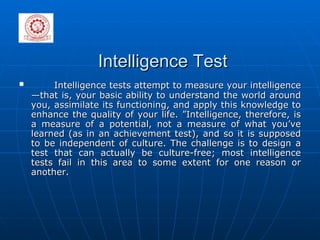 Intelligence Test Intelligence tests attempt to measure your intelligence—that is, your basic ability to understand the world around you, assimilate its functioning, and apply this knowledge to enhance the quality of your life. ”Intelligence, therefore, is a measure of a potential, not a measure of what you’ve learned (as in an achievement test), and so it is supposed to be independent of culture. The challenge is to design a test that can actually be culture-free; most intelligence tests fail in this area to some extent for one reason or another.  
