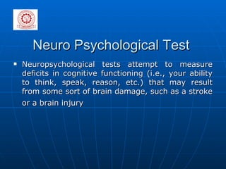 Neuro Psychological Test Neuropsychological tests attempt to measure deficits in cognitive functioning (i.e., your ability to think, speak, reason, etc.) that may result from some sort of brain damage, such as a stroke or a brain injury   