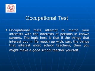 Occupational Test Occupational tests attempt to match your interests with the interests of persons in known careers. The logic here is that if the things that interest you in life match up with, say, the things that interest most school teachers, then you might make a good school teacher yourself.   