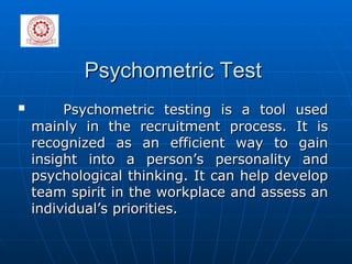 Psychometric Test Psychometric testing is a tool used mainly in the recruitment process. It is recognized as an efficient way to gain insight into a person’s personality and psychological thinking. It can help develop team spirit in the workplace and assess an individual’s priorities. 