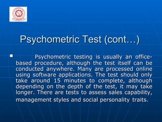 Psychometric Test (cont…) Psychometric testing is usually an office-based procedure, although the test itself can be conducted anywhere. Many are processed online using software applications. The test should only take around 15 minutes to complete, although depending on the depth of the test, it may take longer. There are tests to assess sales capability, management styles and social personality   traits. 