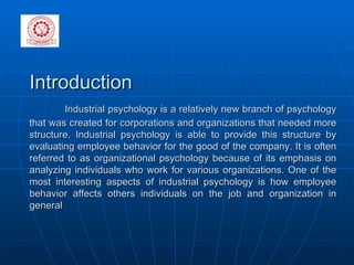 Introduction  Industrial psychology is a relatively new branch of psychology that was created for corporations and organizations that needed more structure. Industrial psychology is able to provide this structure by evaluating employee behavior for the good of the company. It is often referred to as organizational psychology because of its emphasis on analyzing individuals who work for various organizations. One of the most interesting aspects of industrial psychology is how employee behavior affects others individuals on the job and organization in general   