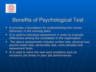 Benefits of Psychological Test It provides a foundation for understanding the human behaviour in the working place It is used to individual assessment in order to evaluate differences among the candidates in the organisation The above assessments includes written test, physical test, psycho motor test, personality test, work samples and assessment tests. It is used to solve the real-work problems such as excessive job stress or poor job performances  