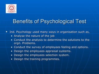 Benefits of Psychological Test Ind. Psychology used many ways in organisation such as, Analyse the nature of the job Conduct the analysis to determine the solutions to the orgn. Problems.  Conduct the survey of employees feeling and options.  Design the employees appraisal systems.  Design the employees selection system.  Design the training programmes. 