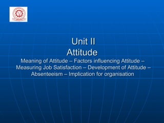 Unit II Attitude  Meaning of Attitude – Factors influencing Attitude –  Measuring Job Satisfaction – Development of Attitude – Absenteeism – Implication for organisation  