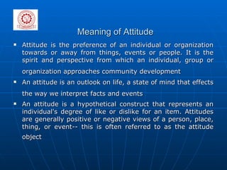 Meaning of Attitude Attitude is the preference of an individual or organization towards or away from things, events or people. It is the spirit and perspective from which an individual, group or organization approaches community development   An attitude is an outlook on life, a state of mind that effects the way we interpret facts and events   An attitude is a hypothetical construct that represents an individual's degree of like or dislike for an item. Attitudes are generally positive or negative views of a person, place, thing, or event-- this is often referred to as the attitude object   