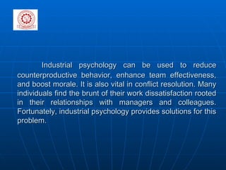 Industrial psychology can be used to reduce counterproductive behavior, enhance team effectiveness, and boost morale. It is also vital in conflict resolution. Many individuals find the brunt of their work dissatisfaction rooted in their relationships with managers and colleagues. Fortunately, industrial psychology provides solutions for this problem.   