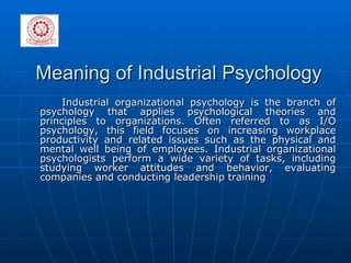 Meaning of Industrial Psychology  Industrial organizational psychology is the branch of psychology that applies psychological theories and principles to organizations. Often referred to as I/O psychology, this field focuses on increasing workplace productivity and related issues such as the physical and mental well being of employees. Industrial organizational psychologists perform a wide variety of tasks, including studying worker attitudes and behavior, evaluating companies and conducting leadership training  