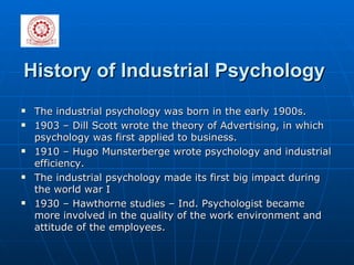 History of Industrial Psychology   The industrial psychology was born in the early 1900s.  1903 – Dill Scott wrote the theory of Advertising, in which psychology was first applied to business.  1910 – Hugo Munsterberge wrote psychology and industrial efficiency. The industrial psychology made its first big impact during the world war I  1930 – Hawthorne studies – Ind. Psychologist became more involved in the quality of the work environment and attitude of the employees.  