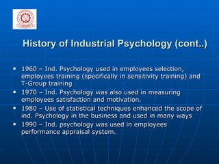History of Industrial Psychology (cont..) 1960 – Ind. Psychology used in employees selection, employees training (specifically in sensitivity training) and T-Group training  1970 – Ind. Psychology was also used in measuring employees satisfaction and motivation. 1980 – Use of statistical techniques enhanced the scope of ind. Psychology in the business and used in many ways 1990 – Ind. psychology was used in employees performance appraisal system.  