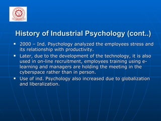 History of Industrial Psychology (cont..) 2000 – Ind. Psychology analyzed the employees stress and its relationship with productivity. Later, due to the development of the technology, it is also used in on-line recruitment, employees training using e-learning and managers are holding the meeting in the  cyberspace rather than in person. Use of ind. Psychology also increased due to globalization and liberalization.  