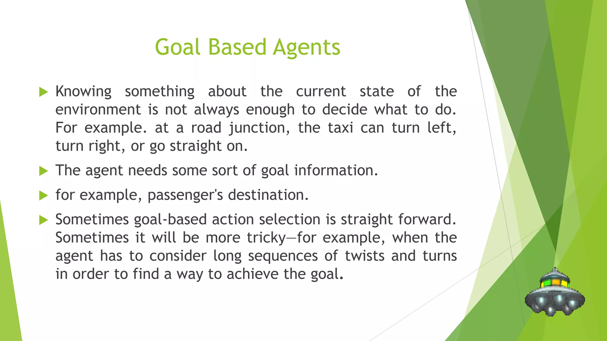 Goal Based Agents
 Knowing something about the current state of the
environment is not always enough to decide what to do.
For example. at a road junction, the taxi can turn left,
turn right, or go straight on.
 The agent needs some sort of goal information.
 for example, passenger's destination.
 Sometimes goal-based action selection is straight forward.
Sometimes it will be more tricky—for example, when the
agent has to consider long sequences of twists and turns
in order to find a way to achieve the goal.
 