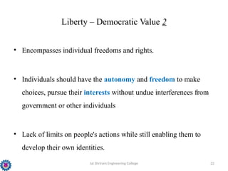 Jai Shriram Engineering College 22
Liberty – Democratic Value 2
• Encompasses individual freedoms and rights.
• Individuals should have the autonomy and freedom to make
choices, pursue their interests without undue interferences from
government or other individuals
• Lack of limits on people's actions while still enabling them to
develop their own identities.
 