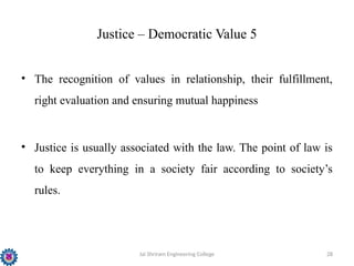 Jai Shriram Engineering College 28
Justice – Democratic Value 5
• The recognition of values in relationship, their fulfillment,
right evaluation and ensuring mutual happiness
• Justice is usually associated with the law. The point of law is
to keep everything in a society fair according to society’s
rules.
 