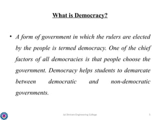 Jai Shriram Engineering College 5
What is Democracy?
• A form of government in which the rulers are elected
by the people is termed democracy. One of the chief
factors of all democracies is that people choose the
government. Democracy helps students to demarcate
between democratic and non-democratic
governments.
 