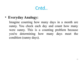10
Cntd..
• Everyday Analogy:
Imagine counting how many days in a month are
sunny. You check each day and count how many
were sunny. This is a counting problem because
you're determining how many days meet the
condition (sunny days).
 