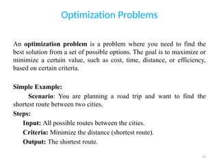 11
Optimization Problems
An optimization problem is a problem where you need to find the
best solution from a set of possible options. The goal is to maximize or
minimize a certain value, such as cost, time, distance, or efficiency,
based on certain criteria.
Simple Example:
Scenario: You are planning a road trip and want to find the
shortest route between two cities.
Steps:
Input: All possible routes between the cities.
Criteria: Minimize the distance (shortest route).
Output: The shortest route.
 